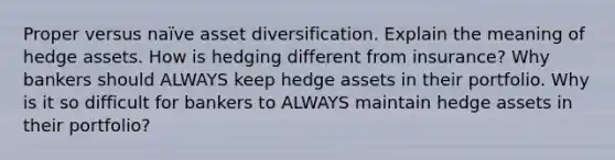 Proper versus naïve asset diversification. Explain the meaning of hedge assets. How is hedging different from insurance? Why bankers should ALWAYS keep hedge assets in their portfolio. Why is it so difficult for bankers to ALWAYS maintain hedge assets in their portfolio?