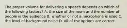 The proper volume for delivering a speech depends on which of the following factors? A. the size of the room and the number of people in the audience B. whether or not a microphone is used C. the level of background noise D. All of the options are correct.