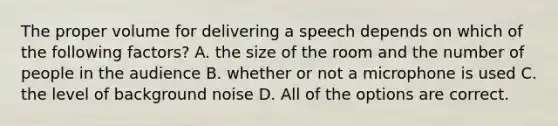 The proper volume for delivering a speech depends on which of the following factors? A. the size of the room and the number of people in the audience B. whether or not a microphone is used C. the level of background noise D. All of the options are correct.