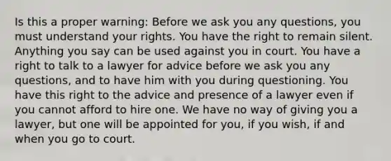 Is this a proper warning: Before we ask you any questions, you must understand your rights. You have the right to remain silent. Anything you say can be used against you in court. You have a right to talk to a lawyer for advice before we ask you any questions, and to have him with you during questioning. You have this right to the advice and presence of a lawyer even if you cannot afford to hire one. We have no way of giving you a lawyer, but one will be appointed for you, if you wish, if and when you go to court.