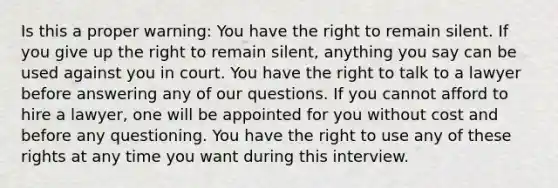 Is this a proper warning: You have the right to remain silent. If you give up the right to remain silent, anything you say can be used against you in court. You have the right to talk to a lawyer before answering any of our questions. If you cannot afford to hire a lawyer, one will be appointed for you without cost and before any questioning. You have the right to use any of these rights at any time you want during this interview.