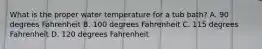 What is the proper water temperature for a tub bath? A. 90 degrees Fahrenheit B. 100 degrees Fahrenheit C. 115 degrees Fahrenheit D. 120 degrees Fahrenheit