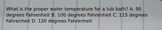 What is the proper water temperature for a tub bath? A. 90 degrees Fahrenheit B. 100 degrees Fahrenheit C. 115 degrees Fahrenheit D. 120 degrees Fahrenheit