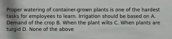 Proper watering of container-grown plants is one of the hardest tasks for employees to learn. Irrigation should be based on A. Demand of the crop B. When the plant wilts C. When plants are turgid D. None of the above