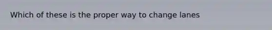 Which of these is the proper way to change lanes