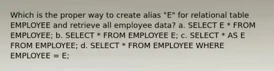 Which is the proper way to create alias "E" for relational table EMPLOYEE and retrieve all employee data? a. SELECT E * FROM EMPLOYEE; b. SELECT * FROM EMPLOYEE E; c. SELECT * AS E FROM EMPLOYEE; d. SELECT * FROM EMPLOYEE WHERE EMPLOYEE = E;