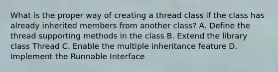 What is the proper way of creating a thread class if the class has already inherited members from another class? A. Define the thread supporting methods in the class B. Extend the library class Thread C. Enable the multiple inheritance feature D. Implement the Runnable Interface