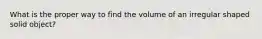 What is the proper way to find the volume of an irregular shaped solid object?