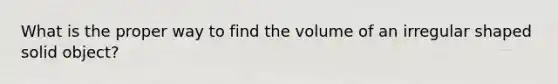 What is the proper way to find the volume of an irregular shaped solid object?