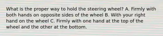 What is the proper way to hold the steering wheel? A. Firmly with both hands on opposite sides of the wheel B. With your right hand on the wheel C. Firmly with one hand at the top of the wheel and the other at the bottom.