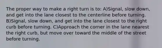 The proper way to make a right turn is to: A)Signal, slow down, and get into the lane closest to the centerline before turning. B)Signal, slow down, and get into the lane closest to the right curb before turning. C)Approach the corner in the lane nearest the right curb, but move over toward the middle of the street before turning.