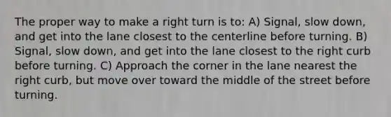 The proper way to make a right turn is to: A) Signal, slow down, and get into the lane closest to the centerline before turning. B) Signal, slow down, and get into the lane closest to the right curb before turning. C) Approach the corner in the lane nearest the right curb, but move over toward the middle of the street before turning.