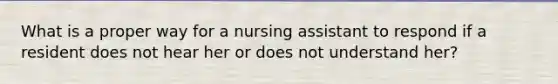 What is a proper way for a nursing assistant to respond if a resident does not hear her or does not understand her?