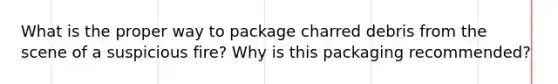 What is the proper way to package charred debris from the scene of a suspicious fire? Why is this packaging recommended?