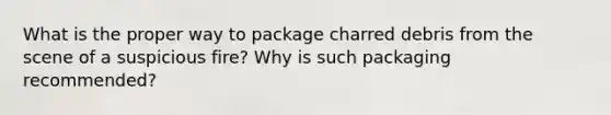 What is the proper way to package charred debris from the scene of a suspicious fire? Why is such packaging recommended?