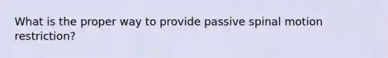 What is the proper way to provide passive spinal motion restriction?