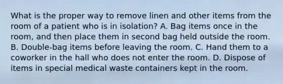 What is the proper way to remove linen and other items from the room of a patient who is in isolation? A. Bag items once in the room, and then place them in second bag held outside the room. B. Double-bag items before leaving the room. C. Hand them to a coworker in the hall who does not enter the room. D. Dispose of items in special medical waste containers kept in the room.