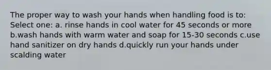 The proper way to wash your hands when handling food is to: Select one: a. rinse hands in cool water for 45 seconds or more b.wash hands with warm water and soap for 15-30 seconds c.use hand sanitizer on dry hands d.quickly run your hands under scalding water