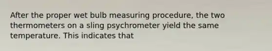 After the proper wet bulb measuring procedure, the two thermometers on a sling psychrometer yield the same temperature. This indicates that