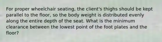 For proper wheelchair seating, the client's thighs should be kept parallel to the floor, so the body weight is distributed evenly along the entire depth of the seat. What is the minimum clearance between the lowest point of the foot plates and the floor?