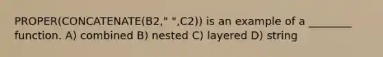 PROPER(CONCATENATE(B2," ",C2)) is an example of a ________ function. A) combined B) nested C) layered D) string