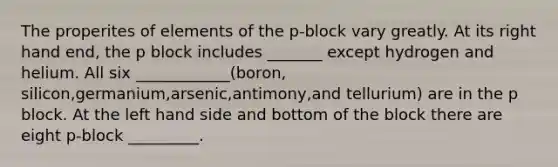 The properites of elements of the p-block vary greatly. At its right hand end, the p block includes _______ except hydrogen and helium. All six ____________(boron, silicon,germanium,arsenic,antimony,and tellurium) are in the p block. At the left hand side and bottom of the block there are eight p-block _________.