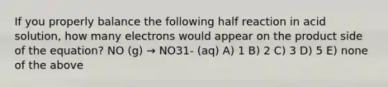 If you properly balance the following half reaction in acid solution, how many electrons would appear on the product side of the equation? NO (g) → NO31- (aq) A) 1 B) 2 C) 3 D) 5 E) none of the above