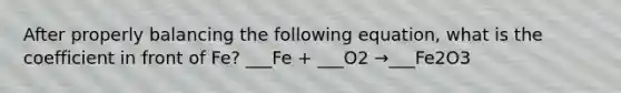 After properly balancing the following equation, what is the coefficient in front of Fe? ___Fe + ___O2 →___Fe2O3