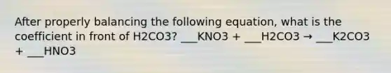 After properly balancing the following equation, what is the coefficient in front of H2CO3? ___KNO3 + ___H2CO3 → ___K2CO3 + ___HNO3