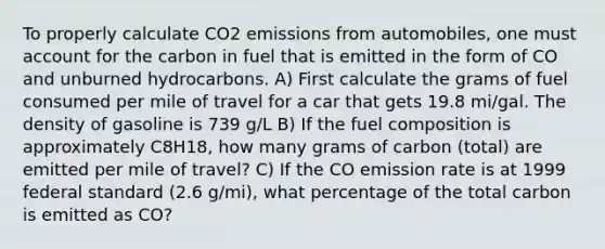 To properly calculate CO2 emissions from automobiles, one must account for the carbon in fuel that is emitted in the form of CO and unburned hydrocarbons. A) First calculate the grams of fuel consumed per mile of travel for a car that gets 19.8 mi/gal. The density of gasoline is 739 g/L B) If the fuel composition is approximately C8H18, how many grams of carbon (total) are emitted per mile of travel? C) If the CO emission rate is at 1999 federal standard (2.6 g/mi), what percentage of the total carbon is emitted as CO?