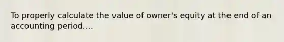 To properly calculate the value of owner's equity at the end of an accounting period....