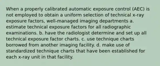 When a properly calibrated automatic exposure control (AEC) is not employed to obtain a uniform selection of technical x-ray exposure factors, well-managed imaging departments a. estimate technical exposure factors for all radiographic examinations. b. have the radiologist determine and set up all technical exposure factor charts. c. use technique charts borrowed from another imaging facility. d. make use of standardized technique charts that have been established for each x-ray unit in that facility.