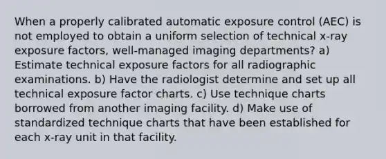 When a properly calibrated automatic exposure control (AEC) is not employed to obtain a uniform selection of technical x-ray exposure factors, well-managed imaging departments? a) Estimate technical exposure factors for all radiographic examinations. b) Have the radiologist determine and set up all technical exposure factor charts. c) Use technique charts borrowed from another imaging facility. d) Make use of standardized technique charts that have been established for each x-ray unit in that facility.