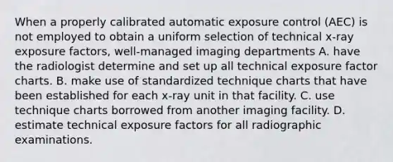 When a properly calibrated automatic exposure control (AEC) is not employed to obtain a uniform selection of technical x-ray exposure factors, well-managed imaging departments A. have the radiologist determine and set up all technical exposure factor charts. B. make use of standardized technique charts that have been established for each x-ray unit in that facility. C. use technique charts borrowed from another imaging facility. D. estimate technical exposure factors for all radiographic examinations.