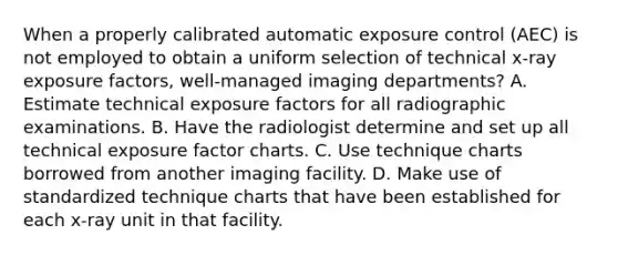 When a properly calibrated automatic exposure control (AEC) is not employed to obtain a uniform selection of technical x-ray exposure factors, well-managed imaging departments? A. Estimate technical exposure factors for all radiographic examinations. B. Have the radiologist determine and set up all technical exposure factor charts. C. Use technique charts borrowed from another imaging facility. D. Make use of standardized technique charts that have been established for each x-ray unit in that facility.