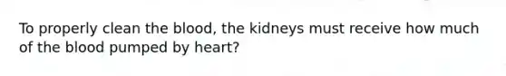 To properly clean the blood, the kidneys must receive how much of the blood pumped by heart?