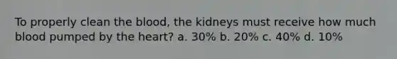 To properly clean the blood, the kidneys must receive how much blood pumped by the heart? a. 30% b. 20% c. 40% d. 10%