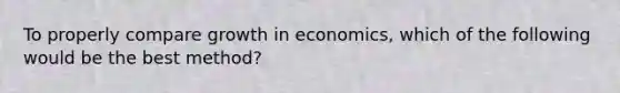 To properly compare growth in economics, which of the following would be the best method?