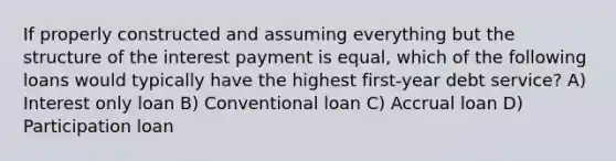 If properly constructed and assuming everything but the structure of the interest payment is equal, which of the following loans would typically have the highest first-year debt service? A) Interest only loan B) Conventional loan C) Accrual loan D) Participation loan