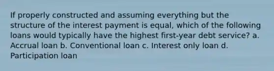 If properly constructed and assuming everything but the structure of the interest payment is equal, which of the following loans would typically have the highest first-year debt service? a. Accrual loan b. Conventional loan c. Interest only loan d. Participation loan