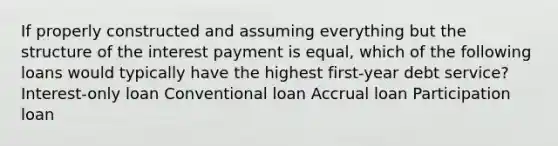 If properly constructed and assuming everything but the structure of the interest payment is equal, which of the following loans would typically have the highest first-year debt service? Interest-only loan Conventional loan Accrual loan Participation loan