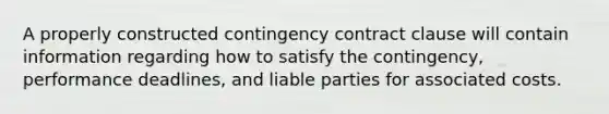 A properly constructed contingency contract clause will contain information regarding how to satisfy the contingency, performance deadlines, and liable parties for associated costs.