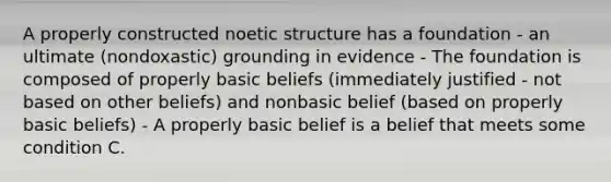 A properly constructed noetic structure has a foundation - an ultimate (nondoxastic) grounding in evidence - The foundation is composed of properly basic beliefs (immediately justified - not based on other beliefs) and nonbasic belief (based on properly basic beliefs) - A properly basic belief is a belief that meets some condition C.