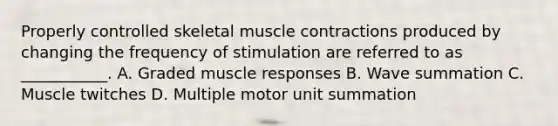 Properly controlled skeletal <a href='https://www.questionai.com/knowledge/k0LBwLeEer-muscle-contraction' class='anchor-knowledge'>muscle contraction</a>s produced by changing the frequency of stimulation are referred to as ___________. A. Graded muscle responses B. Wave summation C. Muscle twitches D. Multiple motor unit summation