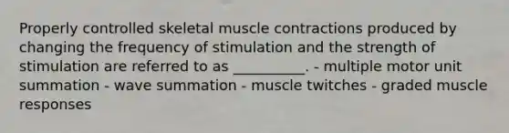 Properly controlled skeletal muscle contractions produced by changing the frequency of stimulation and the strength of stimulation are referred to as __________. - multiple motor unit summation - wave summation - muscle twitches - graded muscle responses