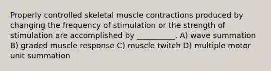 Properly controlled skeletal muscle contractions produced by changing the frequency of stimulation or the strength of stimulation are accomplished by __________. A) wave summation B) graded muscle response C) muscle twitch D) multiple motor unit summation