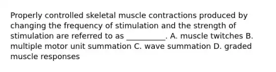 Properly controlled skeletal <a href='https://www.questionai.com/knowledge/k0LBwLeEer-muscle-contraction' class='anchor-knowledge'>muscle contraction</a>s produced by changing the frequency of stimulation and the strength of stimulation are referred to as __________. A. muscle twitches B. multiple motor unit summation C. wave summation D. graded muscle responses