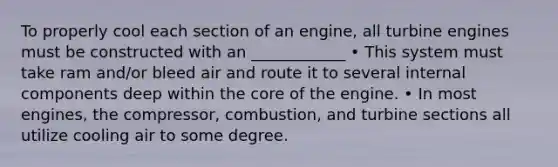 To properly cool each section of an engine, all turbine engines must be constructed with an ____________ • This system must take ram and/or bleed air and route it to several internal components deep within the core of the engine. • In most engines, the compressor, combustion, and turbine sections all utilize cooling air to some degree.