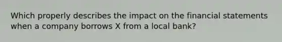 Which properly describes the impact on the <a href='https://www.questionai.com/knowledge/kFBJaQCz4b-financial-statements' class='anchor-knowledge'>financial statements</a> when a company borrows X from a local bank?