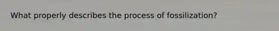 What properly describes the process of fossilization?